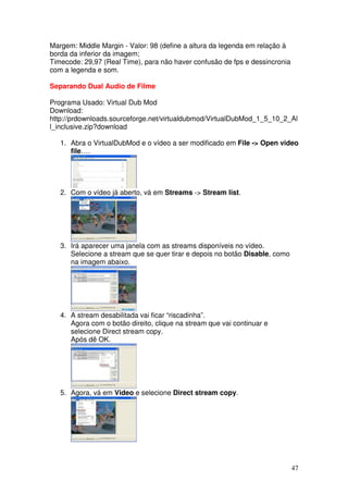 Margem: Middle Margin - Valor: 98 (define a altura da legenda em relação à
borda da inferior da imagem;
Timecode: 29,97 (Real Time), para não haver confusão de fps e dessincronia
com a legenda e som.

Separando Dual Audio de Filme

Programa Usado: Virtual Dub Mod
Download:
http://prdownloads.sourceforge.net/virtualdubmod/VirtualDubMod_1_5_10_2_Al
l_inclusive.zip?download

   1. Abra o VirtualDubMod e o vídeo a ser modificado em File -> Open video
      file….




   2. Com o vídeo já aberto, vá em Streams -> Stream list.




   3. Irá aparecer uma janela com as streams disponíveis no vídeo.
      Selecione a stream que se quer tirar e depois no botão Disable, como
      na imagem abaixo.




   4. A stream desabilitada vai ficar “riscadinha”.
      Agora com o botão direito, clique na stream que vai continuar e
      selecione Direct stream copy.
      Após dê OK.




   5. Agora, vá em Video e selecione Direct stream copy.




                                                                             47
 