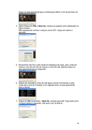 clique na seta apontando para a direita para definir o fim do primeiro cd.




4. Agora Clique em File > Save As, marque as opções como destacado na
   figura à baixo.
   Não esqueça de nomear o arquivo como CD1, clique em salvar e
   agurade…




5. Novamente não tire a seta verde em destaque do lugar, pois, onde ela
   marcou o fim do cd1 ela vai marcar o inicio do cd2, apenas clique na
   seta apontando para a esquerda.




6. Depois de marcado o inicio do cd2 agora vamos movimentar a seta
   verde até o final da Trackbar e em seguida clicar na seta apontando
   para a direita.




7. Clique em file novamente > Save As, nomeie para cd2. Faça tudo como
   na figura abaixo e aguarde, note que o cd1 já está lá…




                                                                           49
 