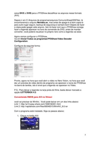 caixa DIVX e XVID para o FFDShow decodificar os arquivos nesse formato
(AVI).

Depois ir em C:Arquivos de programasarquivos ComunsAheadDSFilter, lá
encontraremos o arquivo Nevideo.ax, mas antes de apaga-lo é bom copia-lo
para outro lugar seguro, backup de segurança é sempre bom! Depois de fazer
a cópia pode apagar este arquivo. Isto irá fazer com que o FFDShow consiga
fazer a legenda aparecer na hora da conversão do DVD, antes de mandar
converter, você poderá visualizar no próprio nero como a legenda vai estar.

Agora vamos configurar o FFDShow,
Vá em IniciarTodos os programasFFDShowVideo Decoder
Configuration.

Configure da seguinte forma:




Pronto, agora na hora que você abrir o video no Nero Vision, na hora que você
dar um preview do video dentro do pragrama vai aparecer o ícone do FFDShow
na barra de tarefas, isto é sinal que a legenda vai aparecer no Video.

P.S.: Para deixar a legenda na tarja preta do filme, basta deixar marcado a
opção LETTERBOX 4:3

Convertendo RMVB para AVI no Winavi

você vai precisar do WinAvi.. Você pode baixar em um dos links abaixo:
Link 1: http://w13.easy-share.com/1699182451.html
Link 2: http://rapidshare.com/files/89548315/WinAVI_9.0.rar

Com o programa está instalado. Siga os passos abaixo:

   1. Clique no botão AVI




                                                                              5
 
