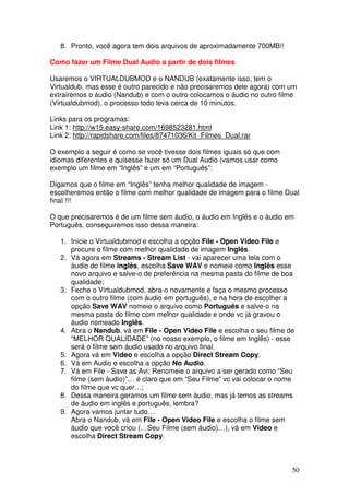8. Pronto, você agora tem dois arquivos de aproximadamente 700MB!!

Como fazer um Filme Dual Audio a partir de dois filmes

Usaremos o VIRTUALDUBMOD e o NANDUB (exatamente isso, tem o
Virtualdub, mas esse é outro parecido e não precisaremos dele agora) com um
extrairemos o áudio (Nandub) e com o outro colocamos o áudio no outro filme
(Virtualdubmod), o processo todo leva cerca de 10 minutos.

Links para os programas:
Link 1: http://w15.easy-share.com/1698523281.html
Link 2: http://rapidshare.com/files/87471036/Kit_Filmes_Dual.rar

O exemplo a seguir é como se você tivesse dois filmes iguais só que com
idiomas diferentes e quisesse fazer só um Dual Audio (vamos usar como
exemplo um filme em “Inglês” e um em “Português”:

Digamos que o filme em “Inglês” tenha melhor qualidade de imagem -
escolheremos então o filme com melhor qualidade de imagem para o filme Dual
final !!!

O que precisaremos é de um filme sem áudio, o áudio em Inglês e o áudio em
Português, conseguiremos isso dessa maneira:

   1. Inicie o Virtualdubmod e escolha a opção File - Open Video File e
      procure o filme com melhor qualidade de imagem Inglês.
   2. Vá agora em Streams - Stream List - vai aparecer uma tela com o
      áudio do filme inglês, escolha Save WAV e nomeie como Inglês esse
      novo arquivo e salve-o de preferência na mesma pasta do filme de boa
      qualidade;
   3. Feche o Virtualdubmod, abra-o novamente e faça o mesmo processo
      com o outro filme (com áudio em português), e na hora de escolher a
      opção Save WAV nomeie o arquivo como Português e salve-o na
      mesma pasta do filme com melhor qualidade e onde vc já gravou o
      áudio nomeado Inglês.
   4. Abra o Nandub, vá em File - Open Video File e escolha o seu filme de
      “MELHOR QUALIDADE” (no nosso exemplo, o filme em Inglês) - esse
      será o filme sem áudio usado no arquivo final.
   5. Agora vá em Video e escolha a opção Direct Stream Copy.
   6. Vá em Audio e escolha a opção No Audio.
   7. Vá em File - Save as Avi; Renomeie o arquivo a ser gerado como “Seu
      filme (sem áudio)”… é claro que em “Seu Filme” vc vai colocar o nome
      do filme que vc quer…;
   8. Dessa maneira geramos um filme sem áudio, mas já temos as streams
      de áudio em inglês e português, lembra?
   9. Agora vamos juntar tudo…
      Abra o Nandub, vá em File - Open Video File e escolha o filme sem
      áudio que você criou (…Seu Filme (sem áudio)…), vá em Video e
      escolha Direct Stream Copy.



                                                                          50
 