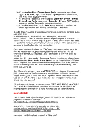 10. Vá em Audio - Direct Stream Copy, Audio novamente e escolha a
       opção WAV Audio e procure o arquivo Inglês gerado anteriormente ,
       que era o áudio original do filme!
   11. Vá em Audio e escolha a primeira opção Secondary Stream - Direct
       Stream Copy, Audio novamente - Secondary Stream - WAV Audio e
       procure o arquivo “Português” que geramos antes.
   12. Vá em File e escolha a opção Save as Avi e nomeie o arquivo a ser
       criado agora como “Seu Filme (Dual Audio) e … Pronto !!!

O áudio “Inglês” não terá problemas com sincronia, justamente por ser o áudio
original do filme.
O segundo áudio (o novo - nesse caso “Português”) pode ficar
dessincronizado… e você só vai saber disso depois de gerar o filme todo, por
isso não deve excluir nenhum arquivo que você criou anteriormente pois pode
ser que tenha de reutilizá-lo (”Inglês”, “Português” e “Seu Filme(sem áudio)” até
conseguir o filme final do jeito que você quiser.

Caso fique dessincronizado repita TODO o processo novamente a partir do
item 9 e vá até o item 11, preste atenção em quanto tempo é a falta de
sincronia do som (1,2,3 segundos…etc) e atenção se o som vem antes ou
depois !!!
Após o item 11 - vá em Audio - Secondary Stream - Interleaving e lá em baixo
onde está escrito Delay Audio Track By coloque valores positivos (1000 para
cada 1 segundo, pois esse valor está em milissegundos) se o áudio vir muito
cedo e valores negativos se o áudio estiver chegando muito tarde ! (-1000, -
2000, etc). Divirta-se.

Dica: Use um terceiro programa, o VIRTUALDUB e codifique o filme sem áudio
para que ele fique de tal tamanho que a somatória dos tamanhos do áudio
“Inglês”+”Português”+”Filme sem àudio” fique em 700Mb (Dessa forma cabe
tudo em um CD). Lembre-se que nesse caso a codificação demorará mais
tempo, mas vale a pena !

Frizando novamente que os três programas (VIRTUALDUBMOD, NANDUB E
VIRTUALDUB) são freeware e facilmente encontrados na Net, apesar de
serem parecidos em interface é muito mais fácil usá-los separadamente.

Autorando DVD

Para começar baixe o pacote de programas necessários, são apenas três
programas, no total de 25mega:
http://rapidshare.com/files/87463839/tutorial_DVD.rar

Agora baixe o vídeo tutorial em um dos seguintes links:
http://rapidshare.com/files/87463902/Recording_1_.AVI
http://w15.easy-share.com/1698518561.html

Agora que você baixou tudo só seguir a vídeo aula!




                                                                               51
 