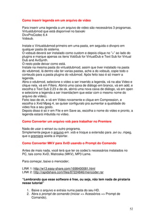 Como inserir legenda em um arquivo de vídeo

Para inserir uma legenda a um arquivo de video são necessários 3 programas.
Virtualdubmod que está disponível no baixaki
DivxProCodec 6.4
Vobsub.

Instale o Virtualdubmod primeiro em uma pasta, em seguida o divxpro em
qualquer pasta do sistema.
O vobsub deverá ser instalado como custom e depois clique no ”+” ao lado do
plugins e marque apenas os itens VobSub for VirtualDub e Text Sub for Virtual
Dub and AviSynth.
O resto pode deixar como está.
Instale na mesma pasta do virtualdubmod, assim que tiver instalado na pasta
do vdubmod, lá dentro vão ter varias pastas, ache a do vobsub, copie todo o
conteudo para a pasta plugins do vdubmod. Após feito isso é só inserir a
legenda.
Abra o vdubmod, selecione o video a ser inserido a legenda, vá na aba Video e
clique nela, vá em Filters. Abrirá uma caixa de diálogo em branco, vá em add, e
escolha o Text Sub 2.23 e de ok, abrirá uma nova caixa de diálogo, vá em open
e selecione a legenda a ser inserida(tem que estar com o mesmo nome do
arquivo de vídeo).
Feito isso de ok, e vá em Video novamente e clique em Compression, e
escolha o Xvid Mpeg 4, se quiser configuralo pra aumentar a qualidade do
video fica a seu gosto.
Depois disso é só ir em File e em Save as, escolha o nome do video e pronto, a
legenda estará imbutida no vídeo.

Como Converter um arquivo vob para trabalhar no Premiere

Nada de usar o winavi ou outro programa.
Simplemente pegue o arquivo em .vob e troque a extensão para .avi ou .mpeg,
que o premiere aceita a importar.

Como Converter MKV para XviD usando o Prompt do Comando

Antes de mais nada, você terá que ter os codec’s necessários instalados no
PC, tais como XviD, Matroska (MKV), MP3 Lame.

Para começar, baixe o mencoder;

LINK 1: http://w13.easy-share.com/1698400081.html
LINK 2: http://rapidshare.com/files/87224846/mencoder.rar

“Lembrando que esse software é free, ou seja, não tem nada de pirataria
nesse tutorial”

   1. Baixe o arquivo e extraia numa pasta do seu HD.
   2. Abra o prompt de comando (Iniciar => Acessórios => Prompt de
      Comando).


                                                                             52
 