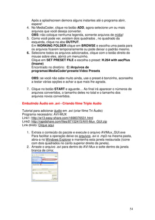 Após a splashscreen demora alguns instantes até o programa abrir,
      espere!
   4. No MediaCoder, clique no botão ADD, agora selecione um ou mais
      arquivos que você deseja converter.
      OBS: não coloque nenhuma legenda, somente arquivos de mídia!
   5. Como você pode ver, existem dois quadrados , no quadrado da
      esquerda, clique na aba OUTPUT.
      Em WORKING FOLDER clique em BROWSE e escolha uma pasta para
      os arquivos ficarem temporariamente ou pode deixar o padrão mesmo.
   6. Selecione todos os arquivos adicionados, clique com o botão direito do
      mouse sobre eles, abrirá um menuzinho.
      Clique em SET PRESET FILE e escolha o preset: H.264 with aacPlus
      (Insane)
      Encontrado no diretório: C:Arquivos de
      programasMediaCoderpresetsVideo Presets

      OBS: se você não sabe muito ainda, use o preset é bonzinho, aconselho
      a testar várias opções e achar a que mais lhe agrada.

   7. Clique no botão START e aguarde… Ao final irá aparecer o números de
      arquivos convertidos, o tamanho deles no total e o tamanho dos
      arquivos novos convertidos.

Embutindo Áudio em .avi - Criando filme Triple Audio

Tutorial para adicionar áudio em .avi (criar filme Tri Áudio)
Programa necessário: AVI-MUX
Link1: http://w13.easy-share.com/1698376531.html
Link2: http://rapidshare.com/files/87152415/AVI-Mux_GUI.zip
Link direto: Clique aqui

   1. Extraia o conteúdo do pacote e execute o arquivo AVIMux_GUI.exe
      Para facilitar a operação deixe os arquivos .avi e .mp3 na mesma pasta,
      abra-a no Windows Explorer e mantenha esta janela restaurada (ícone
      com dois quadrados no canto superior direito da janela).
   2. Arraste o arquivo .avi para dentro do AVI-Mux e solte dentro da janela
      branca de cima;




                                                                           54
 