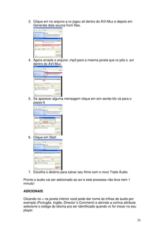 3. Clique em no arquivo q vc jogou ali dentro do AVI-Mux e depois em
      Generate data source from files.




   4. Agora arraste o arquivo .mp3 para a mesma janela que vc pôs o .avi
      dentro do AVI-Mux




   5. Se aparecer alguma mensagem clique em sim senão blz vá para o
      passo 6




   6. Clique em Start




   7. Escolha o destino para salvar seu filme com o novo Triple Áudio

Pronto o áudio vai ser adicionado ao avi e este processo não leva nem 1
minuto!

ADICIONAIS

Clicando no + na janela inferior você pode dar nome às trilhas de áudio por
exemplo (Portugês, Inglês, Director´s Comment) e abrindo a cortina attribute
selecione o código do idioma pra ser identificado quando vc for trocar no seu
player.


                                                                                55
 