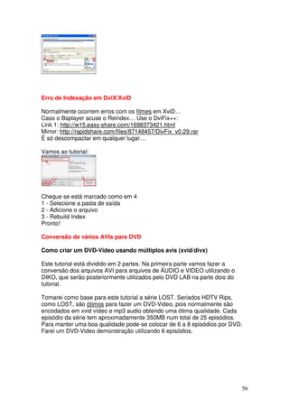 Erro de Indexação em DviX/XviD

Normalmente ocorrem erros com os filmes em XviD…
Caso o Bsplayer acuse o Reindex… Use o DviFix++:
Link 1: http://w15.easy-share.com/1698373421.html
Mirror: http://rapidshare.com/files/87148457/DivFix_v0.29.rar
É só descompactar em qualquer lugar…

Vamos ao tutorial:




Cheque se está marcado como em 4
1 - Selecione a pasta de saída
2 - Adicione o arquivo
3 - Rebuild Index
Pronto!

Conversão de vários AVIs para DVD

Como criar um DVD-Video usando múltiplos avis (xvid/divx)

Este tutorial está dividido em 2 partes. Na primeira parte vamos fazer a
conversão dos arquivos AVI para arquivos de ÁUDIO e VIDEO utilizando o
DIKO, que serão posteriormente utilizados pelo DVD LAB na parte dois do
tutorial.

Tomarei como base para este tutorial a série LOST. Seriados HDTV Rips,
como LOST, são ótimos para fazer um DVD-Video, pois normalmente são
encodados em xvid vídeo e mp3 audio obtendo uma ótima qualidade. Cada
episódio da série tem aproximadamente 350MB num total de 25 episódios.
Para manter uma boa qualidade pode-se colocar de 6 a 8 episódios por DVD.
Farei um DVD-Video demonstração utilizando 6 episódios.




                                                                           56
 