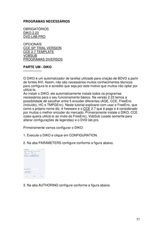 PROGRAMAS NECESSÁRIOS

OBRIGATÓRIOS
DIKO 2.23
DVD LAB PRO

OPCIONAIS
CCE SP TRIAL VERSION
CCE 2.7 TEMPLATE
VOBSUB
PROGRAMAS DIVERSOS

PARTE UM - DIKO
—————–

O DIKO é um automatizador de tarefas utilizado para criação de BDVD a partir
de fontes AVI. Assim, não são necessários muitos conhecimentos técnicos
para configura-lo e acredito que seja por este motivo que muitos irão optar por
utilizá-lo.
Ao instalr o DIKO, ele automaticamente instala todos os programas
necessários para o seu funcionamento básico. Na versão 2.23 temos a
possibilidade dê escolher entre 5 encoder diferentes (AQE, CCE, FreeEnc
(incluído), HC e TMPGEnc). Neste tutorial explicarei com usar o FreeEnc, que
como o próprio nome diz, é freeware e o CCE 2.7 que é pago e é considerado
por muitos o melhor encoder do mercado. Primeiramente instale o DIKO, CCE
(caso queira utilizá-lo ao invés do FreeEnc), VobSub (usado somente para
alterar configurações de legendas) e o DVD lab pro.

Primeiramente vamos configurar o DIKO:

1. Execute o DIKO e clique em CONFIGURATION.

2. Na aba PARAMETERS configure conforme a figura abaixo.




3. Na aba AUTHORING configure conforme a figura abaixo.




                                                                             57
 