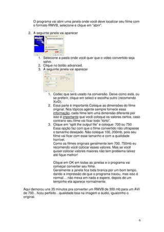 O programa vai abrir uma janela onde você deve localizar seu filme com
      o formato RMVB, selecione e clique em “abrir”.

   2. A seguinte janela vai aparecer




         1. Selecione a pasta onde você quer que o video convertido seja
            salvo.
         2. Clique no botão advanced.
         3. A seguinte janela vai aparecer




                1. Codec que será usado na conversão. Deixe como está, ou
                   se preferir, clique em select e escolha outro (recomendo
                   XviD).
                2. Essa parte é importante.Coloque as dimensões do filme
                   original. Nos tópicos agente sempre fornece essa
                   informação..cada filme tem uma dimensão diferente por
                   isso é importante que você coloque os valores certos, caso
                   contrario seu filme vai ficar todo “torto”.
                3. Clique em “split the output file” e coloque: 700 ou 750
                   Essa opção faz com que o filme convertido não ultrapasse
                   o tamanho desejado. Não coloque 100, 200mb, pois seu
                   filme vai ficar com esse tamanho e com a qualidade
                   horrível.
                   Como os filmes originais geralmente tem 700, 750mb eu
                   recomendo você colocar esses valores. Mas se você
                   quiser colocar valores maiores não tem problema talvez
                   até fique melhor!

                   Clique em OK em todas as janelas e o programa vai
                   começar converter seu filme.
                   Geralmente a janela fica toda branca por um bom tempo,
                   dando a impressão de que o programa travou, mas isso é
                   normal… não mexa em nada e espere, depois de um
                   tempinho ela aparece normalmente.

Aqui demorou uns 35 minutos pra converter um RMVB de 300 mb para um AVI
de 700…ficou perfeito…qualidade boa na imagem e áudio, igualzinho o
original.




                                                                            6
 