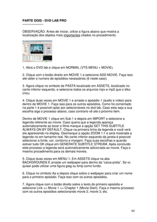 PARTE DOIS - DVD LAB PRO
——————–

OBSERVAÇÃO: Antes de iniciar, utilize a figura abaixo que mostra a
localização dos objetos mais importantes citados no procedimento.




1. Abra o DVD lab e clique em NORMAL (VTS MENU + MOVIE).

2. Clique com o botão direito em MOVIE 1 e selecione ADD MOVIE. Faça isso
até obter o numero de episódios necessários (6 neste caso).

3. Agora clique no símbolo de PASTA localizado em ASSETS, localizado no
canto inferior esquerdo, e selecione todos os arquivos mpv e mp2 que o diko
criou.

4. Clique duas vezes em MOVIE 1 e arraste o episódio 1 (áudio e vídeo) para
dentro de MOVIE 1. Faça isso para os outros episódios. Como foi comentado
na parte 1 é possível optar por selecionáveis no dvd lab. Caso esta seja a sua
escolha siga o processo abaixo, caso contrario vê até o próximo item.

Dentro de MOVIE 1 clique em Sub 1 e depois em IMPORT e selecione a
legenda referente ao movie. Caso queira que a legenda apareça
automaticamente ao tocar o filme marque a opção SET THIS SUBTITLE
ALWAYS ON BY DEFAULT. Clique na primeira linha da legenda e você verá
ela aparecendo no display. Desmarque a opção ZOOM 1:1 e será mostrada a
legenda no em tamanho real. No canto inferior esquerdo da janela é possível
selecionar a fonte, cor, contorno e margem. Faça suas escolhas e quando
estiver tudo OK clique em GENERATE SUBTITLE STREAM. Após concluído
este processo a legenda será automaticamente adicionada ao movie. Faça o
mesmo procedimento para os demais movies.

5. Clique duas vezes em MENU 1. Em ASSETS clique na aba
BACKGROUNDS E arraste um wallpaper para dentro da “caixa-preta”. Se vc
quiser pode utilizar uma figura jpeg ou bmp como fundo.

6. Clique no símbolo Aa e depois clique sobre o wallpaper para criar um nome
para o primeiro episódio. Faça isso com os outros episódios.

7. Agora clique com o botão direito sobre o texto do primeiro episódio e
selecione Link >> Movie 1 >> Chapter 1 (Movie Start). Faça o mesmo processo
com os outros episódios selecionando movie 2, movie 3, etc.




                                                                              60
 
