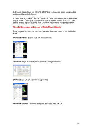 8. Depois disso clique em CONNECTIONS e verifique se todos os episódios
estão devidamente linkados.

9. Selecione agora PROJECT e COMPILE DVD, selecione a pasta de saída e
clique START. Verifique a compilação com o PowerDVD ou WinDVD. Caso
esteja do seu agrado queime num DVD-RW na primeira vez para garantir.

Tirando Screens de Video com o Media Player Classic

Esse player é aquele que vem com pacotes de codec como o “K-Lite Codec
Pack”

1º Passo: Abra o player e va em View/Options




2º Passo: Faça as altereçoes conforme a imagem abaixo




3º Passo: De um Ok va em File/Open File




4º Passo: Browse , escolha o arquivo de Video e de um OK




                                                                          61
 