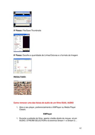 5º Passo: File/Save Thumbnails




6º Passo: Escolha a quantidade de Linhas/Colunas e o formato da Imagem




RESULTADO:




Como remover uma das faixas de áudio de um filme DUAL AUDIO

   1. Abra o seu player, preferencialmente o KMPlayer ou Media Player
      Classic.

                                 KMPlayer

   1. Durante a exibição do filme, aperte o botão direito do mouse, vá em
      AUDIO, STREAM SELECTION e lá teremos Stream 1 e Stream 2…


                                                                            62
 