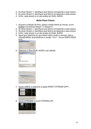 2. Ao ativar Stream 1, identifique qual idioma corresponde a esse stream.
3. Ao ativar Stream 2, identifique qual idioma corresponde a esse stream.
4. Enfim, cada stream é um dos áudios do DUAL AUDIO.

                        Media Player Classic

1. Durante a exibição do filme, aperte o botão direito do mouse, vá em
   AUDIO e lá teremos Stream 1 e Stream 2…
2. Ao ativar Stream 1, identifique qual idioma corresponde a esse stream.
3. Ao ativar Stream 2, identifique qual idioma corresponde a esse stream.
4. Enfim, cada stream é um dos áudios do DUAL AUDIO.
5. Agora que sabemos em que stream está o áudio a remover, abra o
   VirtualDubMod, de preferência a versão 1.5.4.1.. Vá em OPEN VIDEO
   FILE…




6. Selecione o filme DUAL AUDIO a ser editado.




7. Vá em VIDEO, e selecione a opção DIRECT STREAM COPY.




8. Vá em STREAMS, e vá em STREAM LIST.




                                                                        63
 