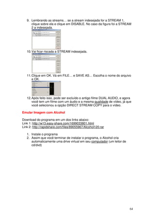 9. Lembrando as streams… se a stream indesejada for a STREAM 1,
      clique sobre ela e clique em DISABLE. No caso da figura foi a STREAM
      2 a indesejada.




   10. Vai ficar riscada a STREAM indesejada.




   11. Clique em OK. Vá em FILE… e SAVE AS… Escolha o nome do arquivo
       e OK.




   12. Após feito isso, pode ser excluído o antigo filme DUAL AUDIO, e agora
       você tem um filme com um áudio e a mesma qualidade de vídeo, já que
       você selecionou a opção DIRECT STREAM COPY para o vídeo.

Emular Imagem com Alcohol

Download do programa em um dos links abaixo:
Link 1: http://w13.easy-share.com/1699033801.html
Link 2: http://rapidshare.com/files/89055967/Alcohol120.rar

   1. Instale o programa
   2. Assim que você terminar de instalar o programa, o Alcohol cria
      automaticamente uma drive virtual em seu computador (um leitor de
      cd/dvd)




                                                                          64
 