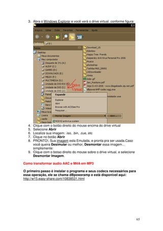 3. Abra o Windows Explorer e você verá o drive virtual. conforme figura:




   4. Clique com o botão direito do mouse encima do drive virtual
   5. Selecione Abrir
   6. Localize sua imagem: .iso, .bin, .cue, etc
   7. Clique no botão Abrir
   8. PRONTO!, Sua imagem esta Emulada, e pronta pra ser usada.Caso
      você queira Desimular ou melhor, Desmontar essa imagem…
      simplismente:
   9. Clique com o botao direito do mouse sobre o drive virtual, e selecione
      Desmontar Imagem.

Como transformar áudio AAC e M4A em MP3

O primeiro passo é instalar o programa e seus codecs necessários para
essa operação, ele se chama dBpoweramp e está disponível aqui:
http://w15.easy-share.com/10838531.html




                                                                               65
 