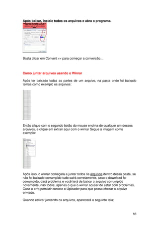 Após baixar, instale todos os arquivos e abra o programa.




Basta clicar em Convert >> para começar a conversão…



Como juntar arquivos usando o Winrar

Após ter baixado todas as partes de um arquivo, na pasta onde foi baixado
temos como exemplo os arquivos:




Então clique com o segundo botão do mouse encima de qualquer um desses
arquivos, e clique em extrair aqui com o winrar Segue a imagem como
exemplo:




Após isso, o winrar começará a juntar todos os arquivos dentro dessa pasta, se
não foi baixado corrumpido tudo sairá corretamente, caso o download foi
corrumpido, dará problema e você terá de baixar o arquivo corrumpido
novamente, não todos, apenas o que o winrar acusar de estar com problemas.
Caso o erro persistir contate o Uploader para que possa checar o arquivo
enviado.

Quando estiver juntando os arquivos, aparecerá a seguinte tela:



                                                                            66
 