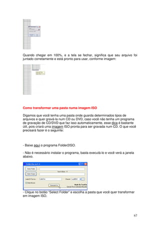 Quando chegar em 100%, e a tela se fechar, significa que seu arquivo foi
juntado corretamente e está pronto para usar, conforme imagem:




Como transformar uma pasta numa imagem ISO

Digamos que você tenha uma pasta onde guarda determinados tipos de
arquivos e quer gravá-la num CD ou DVD, caso você não tenha um programa
de gravação de CD/DVD que faz isso automaticamente, esse dica é bastante
útil, pois criará uma imagem ISO pronta para ser gravada num CD. O que você
precisará fazer é o seguinte:



- Baixe aqui o programa Folder2ISO.

- Não é necessário instalar o programa, basta executá-lo e você verá a janela
abaixo.




- Clique no botão “Select Folder” e escolha a pasta que você quer transformar
em imagem ISO.




                                                                                67
 