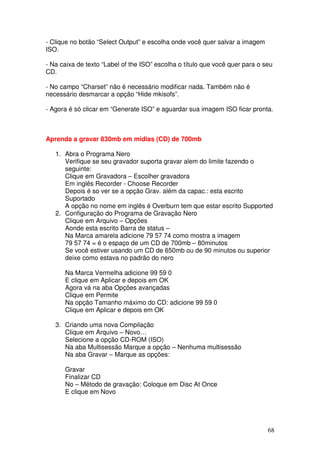 - Clique no botão “Select Output” e escolha onde você quer salvar a imagem
ISO.

- Na caixa de texto “Label of the ISO” escolha o título que você quer para o seu
CD.

- No campo “Charset” não é necessário modificar nada. Também não é
necessário desmarcar a opção “Hide mkisofs”.

- Agora é só clicar em “Generate ISO” e aguardar sua imagem ISO ficar pronta.



Aprenda a gravar 830mb em midias (CD) de 700mb

   1. Abra o Programa Nero
      Verifique se seu gravador suporta gravar alem do limite fazendo o
      seguinte:
      Clique em Gravadora – Escolher gravadora
      Em inglês Recorder - Choose Recorder
      Depois é so ver se a opção Grav. além da capac.: esta escrito
      Suportado
      A opção no nome em inglês é Overburn tem que estar escrito Supported
   2. Configuração do Programa de Gravação Nero
      Clique em Arquivo – Opções
      Aonde esta escrito Barra de status –
      Na Marca amarela adicione 79 57 74 como mostra a imagem
      79 57 74 = é o espaço de um CD de 700mb – 80minutos
      Se você estiver usando um CD de 650mb ou de 90 minutos ou superior
      deixe como estava no padrão do nero

      Na Marca Vermelha adicione 99 59 0
      E clique em Aplicar e depois em OK
      Agora vá na aba Opções avançadas
      Clique em Permite
      Na opção Tamanho máximo do CD: adicione 99 59 0
      Clique em Aplicar e depois em OK

   3. Criando uma nova Compilação
      Clique em Arquivo – Novo…
      Selecione a opção CD-ROM (ISO)
      Na aba Multisessão Marque a opção – Nenhuma multisessão
      Na aba Gravar – Marque as opções:

      Gravar
      Finalizar CD
      No – Método de gravação: Coloque em Disc At Once
      E clique em Novo




                                                                              68
 
