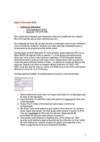 Ripar e Converter DVD

   •   Softwares Utilizados:
          o DVD Decrypter 3.5.4.0
          o Auto GK 1.95 (6.95 MB)

Bom esses dois softwares são freewares então sem problemas com registro.
Na minha opinião são os dois melhores que tem.

Na instalação do Auto GK vai abrir durante a instalação varios outros softwares
como VirtualDub, AviSynth, VobSub mas todos eles são necessários para o
funcionamento do programa então instale todos.

Configuração do DVD Decrypter: É muito simples, basta selecionar IFO na na
Barra MODE do lado de View ou apertar ( I ) q ele ajusta automaticamente,
apos isso insira o Dvd e não meixa em nada pois o DVD Decrypter detecta
automaticamente o arquivo onde esta o filme. Depois disso click na pastinha
onde esta escrito [Please Select a Folder...] e selecione a pasta de destino dos
arquivos. Depois é so clicar na Imagem abaixo onde tem um DVD > HD.
OBS. Vocé tem que ter mais ou menos uns 9GB livres no seu HD e esse passo
demora em torno de 10 a 15 Minutos.

Configuração do AutoGK: A configuração do auto gk é mais complicada.




   1. Deixe exatamente como esta na imagem pois essa é a configuração que
      foi feita no dvd decrypter.
   2. Input Directory: É o diretório onde você gravou os arquivos do filme com
      o dvd decrypter.
   3. Output File: É onde o filme deve ser salvo apos o termino da
      compactação.
   4. No Audio Track você seleciona qual audio o filme deve ter. Eu sempre
      deixo Ingles seis canais. Se você quiser pode colocar 2 audios no filme
      mas ae a qualidade do filme não fica tão boa. Dependendo da
      quantidade de cds que você colocou no passo 6.
   5. Esse passo você seleciona a legenda que o filme devera ter. Obs.
      quando você seleciona alguma levenda ela fica imbutida no filme, então
      se você selecionar 2 audios coloque na opção (sem legenda). Para
      Ripar a Legenda do filme use o programa (SubRip).



                                                                               7
 