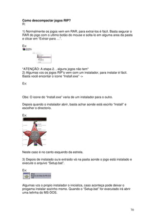 Como descompactar jogos RIP?
R:

1) Normalmente os jogos vem em RAR, para extrai-los é fácil. Basta segurar o
RAR do jogo com o ultimo botão do mouse e solta-lo em alguma area da pasta
e clicar em “Extrair para …”.

Ex:




*ATENÇÃO: A etapa 2. , alguns jogos não tem*
2) Algumas vzs os jogos RIP’s vem com um instalador, para instalar é fácil.
Basta você encontar o icone “Install.exe” ->

Ex:



Obs: O icone do “Install.exe” varia de um instalador para o outro.

Depois quando o instalador abrir, basta achar aonde está escrito “Install” e
escolher o directorio.

Ex:




Neste caso é no canto esquerdo da estrela.

3) Depois de instalado ou/e extraido vá na pasta aonde o jogo está instalado e
execute o arquivo “Setup.bat”.

Ex:



Algumas vzs o propio instalador o inicializa, caso aconteça pode deixar o
progama instalar sozinho msmo. Quando o “Setup.bat” for executado irá abrir
uma telinha do MS-DOS.




                                                                               70
 