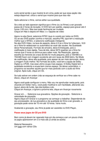 outro serial senão o que mostrei lá em cima, pode ser que essa opção não
esteja disponível. utilize o serial que mostrei para que isso não

Após adicionar o filme, vamos editar sua qualidade.

Se a tela ao lado aparecer significa que o filme (ou os filmes) a ser gravado
passa de 2 horas de duração. O DVD tem por padrão, espaço para gravar até 2
horas (120 min). Mas isso pode facilmente ser mudado.
Clique em Não e depois em Mais >>> Opções de vídeo

Agora na aba Geral, selecione NTSC (que é o aceito por todos os DVD)
Ou se seu DVD aceitar (confira o manual), escolha PAL (que tem a resolução
melhor que o NTSC), e selecione codificação inteligente.
Na aba DVD-Video, na taxa de aspecto, deixe 4:3 se o filme for fullscreen, 16:9
se o filme for widescreen ou automático se você não souber. Na Qualidade
deixe Personalizado, Formato de amostra, deixe Entrelaçado, pois a
codificação é mais rápida, Taxa de bits, deixe 5073 (padrão) se o filme for
menos que 2 horas ou diminua para caber mais. Na Resolução, apenas
escolha as menores se a taxa de bits for muito pequena, pois a 720/480 e a
704/480 ficam com imagem excelente até com taxas de 2500 kbit/s. No Modo
de codificação, deixe alta qualidade, pois apesar de ser mais demorado, deixa
a imagem muito melhor. No Formato de áudio, você tem a opção de Dolby
Digital ou LPCM, mas esse ultimo ocupa mais espaço. O Dolby Digital tem a
qualidade excelente e ocupa bem menos espaço. Se deixar automático, o
programa vai escolher aquele que for mais parecido com o áudio do filme
original. Após tudo, clique em Ok.

Se tudo estiver em ordem (não se esqueça de verificar se o filme cabe no
disco), clique em Avançar

Agora você pode configurar o menu. Não vou me aprofundar nesta parte, pois
clicando em Editar menu, você pode modificá-lo com facilidade, alterando seu
layout, plano de fundo, tipo dos botões e etc.
Clique em Avançar, e ignore a próxima tela, clique em Avançar novamente

Gravar em… - Selecione sua gravadora. Opções de gravação - Selecione a
velocidade de gravação.
Agora clique em Gravar e o programa vai começar a trabalhar. Dependendo do
seu processador, de tua gravadora e da qualidade do filme a ser gravado, a
gravação pode variar de 15 min até 10 horas. Varia muito.

Acabando a gravação, seu filme já pode ser assistido no DVD Player.

Passe seus jogos de CD pra DVD

Bem como já devem ter reparado hoje em dia começa a ser um pouco chato
os jogos aparecerem em 3 e mais cds (2 ainda se aceita)

Material Necessário
Um jogo com vários CDs


                                                                             73
 