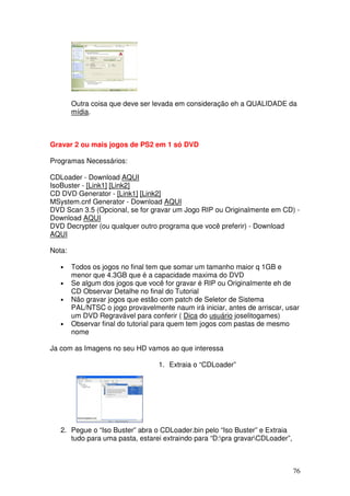 Outra coisa que deve ser levada em consideração eh a QUALIDADE da
        mídia.



Gravar 2 ou mais jogos de PS2 em 1 só DVD

Programas Necessários:

CDLoader - Download AQUI
IsoBuster - [Link1] [Link2]
CD DVD Generator - [Link1] [Link2]
MSystem.cnf Generator - Download AQUI
DVD Scan 3.5 (Opcional, se for gravar um Jogo RIP ou Originalmente em CD) -
Download AQUI
DVD Decrypter (ou qualquer outro programa que você preferir) - Download
AQUI

Nota:

   •    Todos os jogos no final tem que somar um tamanho maior q 1GB e
        menor que 4.3GB que é a capacidade maxima do DVD
   •    Se algum dos jogos que você for gravar é RIP ou Originalmente eh de
        CD Observar Detalhe no final do Tutorial
   •    Não gravar jogos que estão com patch de Seletor de Sistema
        PAL/NTSC o jogo provavelmente naum irá iniciar, antes de arriscar, usar
        um DVD Regravável para conferir ( Dica do usuário joselitogames)
   •    Observar final do tutorial para quem tem jogos com pastas de mesmo
        nome

Ja com as Imagens no seu HD vamos ao que interessa

                                   1. Extraia o “CDLoader”




   2. Pegue o “Iso Buster” abra o CDLoader.bin pelo “Iso Buster” e Extraia
      tudo para uma pasta, estarei extraindo para “D:pra gravarCDLoader”,



                                                                              76
 