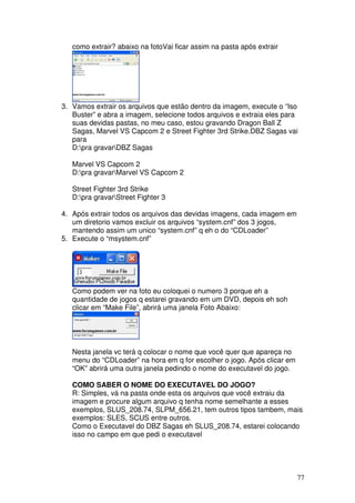 como extrair? abaixo na fotoVai ficar assim na pasta após extrair




3. Vamos extrair os arquivos que estão dentro da imagem, execute o “Iso
   Buster” e abra a imagem, selecione todos arquivos e extraia eles para
   suas devidas pastas, no meu caso, estou gravando Dragon Ball Z
   Sagas, Marvel VS Capcom 2 e Street Fighter 3rd Strike.DBZ Sagas vai
   para
   D:pra gravarDBZ Sagas

   Marvel VS Capcom 2
   D:pra gravarMarvel VS Capcom 2

   Street Fighter 3rd Strike
   D:pra gravarStreet Fighter 3

4. Após extrair todos os arquivos das devidas imagens, cada imagem em
   um diretorio vamos excluir os arquivos “system.cnf” dos 3 jogos,
   mantendo assim um unico “system.cnf” q eh o do “CDLoader”
5. Execute o “msystem.cnf”




   Como podem ver na foto eu coloquei o numero 3 porque eh a
   quantidade de jogos q estarei gravando em um DVD, depois eh soh
   clicar em “Make File”, abrirá uma janela Foto Abaixo:




   Nesta janela vc terá q colocar o nome que você quer que apareça no
   menu do “CDLoader” na hora em q for escolher o jogo. Após clicar em
   “OK” abrirá uma outra janela pedindo o nome do executavel do jogo.

   COMO SABER O NOME DO EXECUTAVEL DO JOGO?
   R: Simples, vá na pasta onde esta os arquivos que você extraiu da
   imagem e procure algum arquivo q tenha nome semelhante a esses
   exemplos, SLUS_208.74, SLPM_656.21, tem outros tipos tambem, mais
   exemplos: SLES, SCUS entre outros.
   Como o Executavel do DBZ Sagas eh SLUS_208.74, estarei colocando
   isso no campo em que pedi o executavel




                                                                         77
 