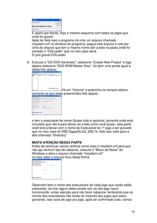E assim por diante, faça o mesmo esquema com todos os jogos que
   você for gravar.
   Após ter feito isso o programa irá criar um arquivo chamado
   msystem.cnf no diretorio do programa, pegue este arquivo e cole por
   cima do arquivo que tem o mesmo nome soh q esta na pasta onde foi
   extraido o “CDLoader” que no meu caso seria
   D:pra gravarCDLoader

6. Execute o “CD DVD Generator”, eslecione “Create New Project” e logo
   depois selecione “DVD-ROM Master Disc”. Irá abrir uma janela igual a
   desta foto abaixo:




                      Vá em “Volume” e preencha os campos abaixo,
   somente os que estão preenchidos foto abaixo:




   e tem o executavel de nome Quase tudo é opcional, somente onde esta
   circulado que não é para deixar do modo como você quiser, esta parte
   você terá q deixar com o nome do Executavel do 1º jogo a ser gravado
   que no meu caso eh DBZ SagasSLUS_208.74. feito isso volte para a
   aba chamada “Directory”

   MUITA ATENÇÃO NESSA PARTE
   Antes de continuar vamos verificar como esta o msystem.cnf para que
   não aja nenhum tipo de cabacice, execute o “Bloco de Notas” do
   Windows a abra o arquivo chamado “msystem.cnf”
   no meu caso o arquivo ficou desta forma




   Observem bem o nome dos executaveis de cada jogo que vocês estão
   colocando, se tiver algum deles errado soh vai dar jogo naum
   funcionando, entao atenção para não fazer cabacice, lembrando que os
   nomes dos executaveis não serão os mesmos dos jogos que estou
   gravando, isso varia de jogo pra jogo, após ter confirmado tudo, vamos


                                                                          78
 