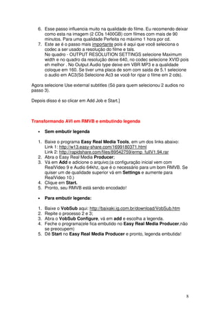 6. Esse passo influencia muito na qualidade do filme. Eu recomendo deixar
      como esta na imagem (2 CDs 1400GB) com filmes com mais de 90
      minutos. Para uma qualidade Perfeita no máximo 1 hora por cd.
   7. Este ae é o passo mais importante pois é aqui que você seleciona o
      codec a ser usado a resolução do filme e tals.
      No quadro - OUTPUT RESOLUTION SETTINGS selecione Maximum
      width e no quadro da resolução deixe 640, no codec selecione XVID pois
      eh melhor . No Output Audio type deixe em VBR MP3 e a qualidade
      coloque em 160. Se tiver uma placa de som com saida de 5.1 selecione
      o audio em AC3(Só Selecione Ac3 se você for ripar o filme em 2 cds).

Agora selecione Use external subtitles (Só para quem selecionou 2 audios no
passo 3).

Depois disso é so clicar em Add Job e Start.]



Transformando AVI em RMVB e embutindo legenda

   •    Sem embutir legenda

   1. Baixe o programa Easy Real Media Tools, em um dos links abaixo:
      Link 1: http://w13.easy-share.com/1699180371.html
      Link 2: http://rapidshare.com/files/89542759/ermp_fullV1.94.rar
   2. Abra o Easy Real Media Producer;
   3. Vá em Add e adicione o arquivo;(a configuração inicial vem com
      RealVideo 9 e Audio 64khz, que é o necessário para um bom RMVB. Se
      quiser um de qualidade superior vá em Settings e aumente para
      RealVideo 10.)
   4. Clique em Start.
   5. Pronto, seu RMVB está sendo encodado!

   •    Para embutir legenda:

   1. Baixe o VobSub aqui: http://baixaki.ig.com.br/download/VobSub.htm
   2. Repite o processo 2 e 3;
   3. Abra o VobSub Configure, vá em add e escolha a legenda.
   4. Feche o programa(ele fica embutido no Easy Real Media Producer,não
      se preocupem)
   5. Dê Start no Easy Real Media Producer e pronto, legenda embutida!




                                                                              8
 