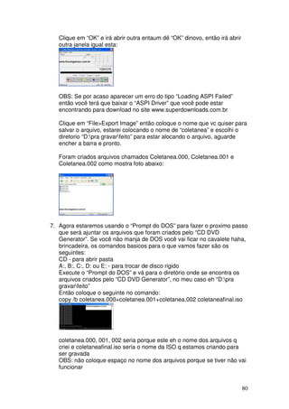 Clique em “OK” e irá abrir outra entaum dê “OK” dinovo, então irá abrir
   outra janela igual esta:




   OBS: Se por acaso aparecer um erro do tipo “Loading ASPI Failed”
   então você terá que baixar o “ASPI Driver” que você pode estar
   encontrando para download no site www.superdownloads.com.br

   Clique em “File>Export Image” então coloque o nome que vc quiser para
   salvar o arquivo, estarei colocando o nome de “coletanea” e escolhi o
   diretorio “D:pra gravarfeito” para estar alocando o arquivo, aguarde
   encher a barra e pronto.

   Foram criados arquivos chamados Coletanea.000, Coletanea.001 e
   Coletanea.002 como mostra foto abaixo:




7. Agora estaremos usando o “Prompt do DOS” para fazer o proximo passo
   que será ajuntar os arquivos que foram criados pelo “CD DVD
   Generator”. Se você não manja de DOS você vai ficar no cavalete haha,
   brincadeira, os comandos basicos para o que vamos fazer são os
   seguintes:
   CD - para abrir pasta
   A:, B:, C:, D: ou E: - para trocar de disco rigido
   Execute o “Prompt do DOS” e vá para o diretório onde se encontra os
   arquivos criados pelo “CD DVD Generator”, no meu caso eh “D:pra
   gravarfeito”
   Então coloque o seguinte no comando:
   copy /b coletanea.000+coletanea.001+coletanea.002 coletaneafinal.iso




   coletanea.000, 001, 002 seria porque este eh o nome dos arquivos q
   criei e coletaneafinal.iso seria o nome da ISO q estamos criando para
   ser gravada
   OBS: não coloque espaço no nome dos arquivos porque se tiver não vai
   funcionar


                                                                             80
 