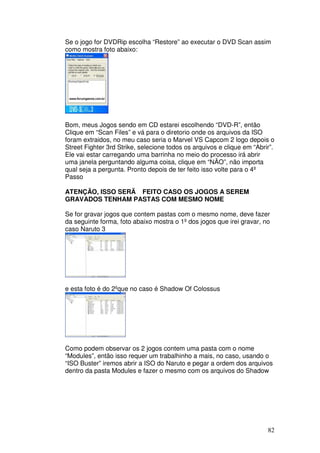 Se o jogo for DVDRip escolha “Restore” ao executar o DVD Scan assim
como mostra foto abaixo:




Bom, meus Jogos sendo em CD estarei escolhendo “DVD-R”, então
Clique em “Scan Files” e vá para o diretorio onde os arquivos da ISO
foram extraidos, no meu caso seria o Marvel VS Capcom 2 logo depois o
Street Fighter 3rd Strike, selecione todos os arquivos e clique em “Abrir”.
Ele vai estar carregando uma barrinha no meio do processo irá abrir
uma janela perguntando alguma coisa, clique em “NÃO”, não importa
qual seja a pergunta. Pronto depois de ter feito isso volte para o 4º
Passo

ATENÇÃO, ISSO SERÃ FEITO CASO OS JOGOS A SEREM
GRAVADOS TENHAM PASTAS COM MESMO NOME

Se for gravar jogos que contem pastas com o mesmo nome, deve fazer
da seguinte forma, foto abaixo mostra o 1º dos jogos que irei gravar, no
caso Naruto 3




e esta foto é do 2ºque no caso é Shadow Of Colossus




Como podem observar os 2 jogos contem uma pasta com o nome
“Modules”, então isso requer um trabalhinho a mais, no caso, usando o
“ISO Buster” iremos abrir a ISO do Naruto e pegar a ordem dos arquivos
dentro da pasta Modules e fazer o mesmo com os arquivos do Shadow




                                                                        82
 