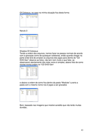 Of Colossus, no caso na minha situação fica desta forma




Naruto 3




Shadow Of Colossus
Tendo a ordem dos arquivos, iremos fazer os passos normais de acordo
com a gravação como de quaisquer coletanea, então quando chegar na
parte onde terá de arrastar os arquivos dos jogos para dentro do “CD
DVD Gen” observe as fotos, não tem nem muito o que falar, se
observarem atentamente irão notar como é simples, abaixo foto de como
montei minha ordem no “CD DVD Gen”




e abaixo a ordem de como fica dentro da pasta “Modules” q seria a
pasta com o mesmo nome nos 2 jogos a ser gravados




Bom, baseado nas imagens que mostrei acredito que não terão muitas
duvidas..




                                                                     83
 