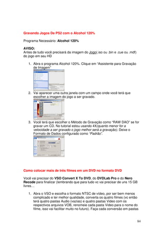 Gravando Jogos De PS2 com o Alcohol 120%

Programa Necessário: Alcohol 120%

AVISO:
Antes de tudo você precisará da imagem do Jogo(.iso ou .bin e .cue ou .mdf)
do jogo em seu HD

   1. Abra o programa Alcohol 120%. Clique em “Assistente para Gravação
      de Imagem”




   2. Vai aparecer uma outra janela com um campo onde você terá que
      escolher a imagem do jogo a ser gravado.




   3. Você terá que escolher o Método de Gravação como “RAW DAO” se for
      gravar um CD. No tutorial estou usando 4X(quanto menor for a
      velocidade a ser gravado o jogo melhor será a gravação). Deixe o
      Formato de Dados configurado como “Padrão”.




Como colocar mais de três filmes em um DVD no formato DVD

Você vai precisar do VSO Convert X To DVD, do DVDLab Pro e do Nero
Recode para finalizar (lembrando que para tudo vc vai precisar de uns 15 GB
livres…

   1. Abra o VSO e escolha o formato NTSC de vídeo, por ser bem menos
      complicado e ter melhor qualidade, converta os quatro filmes (vc então
      terá quatro pastas Audio (vazias) e quatro pastas Video com os
      respectivos arquivos VOB, renomeie cada pasta Video para o nome do
      filme, isso vai facilitar muito no futuro). Faça cada conversão em pastas


                                                                              84
 