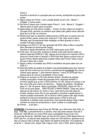 Filme 4
       Escolha o tamanho e a posição para os nomes, arrastando-os para onde
       quiser.
   11. Agora clique em Filme 1 com o botão direito va em Link - Movie 1 -
       Chapter 1 (movie start).
   12. No filme 2 clique com o direito sobre Filme 2 - Link - Movie 2 - Chapter 1
       (Movie start) e assim para os quatro.
   13. Após todos os links serem criados… lá bem no alto, clique em project e
       Compile DVD, escolha um diretório que caiba tudo (pelos meus cálculos
       dará de 5 a 8 Gb, no mínimo).
   14. Nesse local que vc escolheu estará pronto o DVD que vc queria com os
       quatro filmes, porém ainda com mais de 4.7 Gb. Aqui entra o Nero
       Recode, que normalmente está instalado no Nero quando vc tem a
       versão Full dele instalada.
   15. Coloque um DVD 4.7 em seu gravador de DVD. Abra o Nero e escolha
       Nero Recode em ferramentas (tools).
       Escolha a opção Recodificar um DVD inteiro para outro DVD
   16. Feito isso, na outra tela, embaixo à direita onde está escrito caber no
       destino assinale DVD5 [4.7 Gb], depois acima clique em importar DVD e
       procure o local onde vc colocou o DVD final feito agora a pouco com os
       quatro filmes. Basta selecionar a pasta Video (sem entrar nela) e clicar
       Ok que o Nero faz o resto.
   17. Agora o Nero irá analisar seu DVD e recodificar ele para caber em um
       DVD 4.7
   18. Assinale todos os áudios lá embaixo nas propriedades para que nenhum
       fique de fora e diminua ao mínimo o percentual de qualidade dos menus
       (nesse caso apenas 1, pois fizemos apenas 1 menu no DVDLab Pro e
       porque para os menus a qualidade nunca muda).
   19. Clique em avançar ou Ok (não lembro direito). Escolha as opções
       análise avançada e modo de gravação lenta. Assinale também a
       primeira opção que é criar o DVD primeiro no HD. Clique em gravar e vai
       dar uma volta que o Nero vai demorar… Depois de analisar, recodificar
       para 4.7, ele irá gravar. Após a gravação, ATENÇÃO, clique em Ok, o
       DVD irá se auto ejetar… NÃO FECHE O NERO AINDA. Teste seu dvd e
       apenas se ele estiver ok, feche o nero, caso tenha ocorrido algo de
       errado, coloque outro dvd no seu gravador e escolha a opção gravar o
       mesmo projeto novamente. Se vc fechar o Nero antes e der algo errado,
       perderá os arquivos temporários após gravar o DVD e terá que
       recodificar e analisar tudo novamente, mas fazendo desse modo o Nero
       mantem os arquivos temporários e “pula” análise e a codificação.
   20. Pronto … é só isso !

ATENÇÃO: Consideramos aqui filmes de 700 Mb, se o filme tiver dois CDs, ou
seja, 1400 Mb, o procedimento é o mesmo, mas não tente colocar mais de 2
filmes de 1400 Mb em um único DVD, pois a qualidade ficará muito ruim.
No caso de filmes de 1400 Mb, faça um link do CD1 para o CD2 desse filme no
DVD Lab Pro, na aba do lado esquerdo, clique em Connections, aparece outra
aba um pouco mais à direita, logo abaixo da setinha preta tem uma espécie de
sinal de “+” (Draw Link), clique nele e ligue o CD1 com o CD2, assim quando



                                                                              86
 