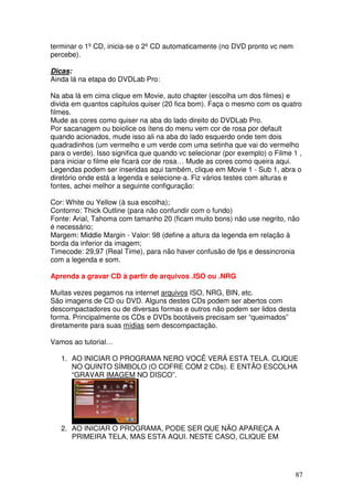 terminar o 1º CD, inicia-se o 2º CD automaticamente (no DVD pronto vc nem
percebe).

Dicas:
Ainda lá na etapa do DVDLab Pro:

Na aba lá em cima clique em Movie, auto chapter (escolha um dos filmes) e
divida em quantos capítulos quiser (20 fica bom). Faça o mesmo com os quatro
filmes.
Mude as cores como quiser na aba do lado direito do DVDLab Pro.
Por sacanagem ou boiolice os ítens do menu vem cor de rosa por default
quando acionados, mude isso ali na aba do lado esquerdo onde tem dois
quadradinhos (um vermelho e um verde com uma setinha que vai do vermelho
para o verde). Isso significa que quando vc selecionar (por exemplo) o Filme 1 ,
para iniciar o filme ele ficará cor de rosa… Mude as cores como queira aqui.
Legendas podem ser inseridas aqui também, clique em Movie 1 - Sub 1, abra o
diretório onde está a legenda e selecione-a. Fiz vários testes com alturas e
fontes, achei melhor a seguinte configuração:

Cor: White ou Yellow (à sua escolha);
Contorno: Thick Outline (para não confundir com o fundo)
Fonte: Arial, Tahoma com tamanho 20 (ficam muito bons) não use negrito, não
é necessário;
Margem: Middle Margin - Valor: 98 (define a altura da legenda em relação à
borda da inferior da imagem;
Timecode: 29,97 (Real Time), para não haver confusão de fps e dessincronia
com a legenda e som.

Aprenda a gravar CD à partir de arquivos .ISO ou .NRG

Muitas vezes pegamos na internet arquivos ISO, NRG, BIN, etc.
São imagens de CD ou DVD. Alguns destes CDs podem ser abertos com
descompactadores ou de diversas formas e outros não podem ser lidos desta
forma. Principalmente os CDs e DVDs bootáveis precisam ser “queimados”
diretamente para suas mídias sem descompactação.

Vamos ao tutorial…

   1. AO INICIAR O PROGRAMA NERO VOCÊ VERÁ ESTA TELA. CLIQUE
      NO QUINTO SÍMBOLO (O COFRE COM 2 CDs). E ENTÃO ESCOLHA
      “GRAVAR IMAGEM NO DISCO”.




   2. AO INICIAR O PROGRAMA, PODE SER QUE NÃO APAREÇA A
      PRIMEIRA TELA, MAS ESTA AQUI. NESTE CASO, CLIQUE EM




                                                                              87
 