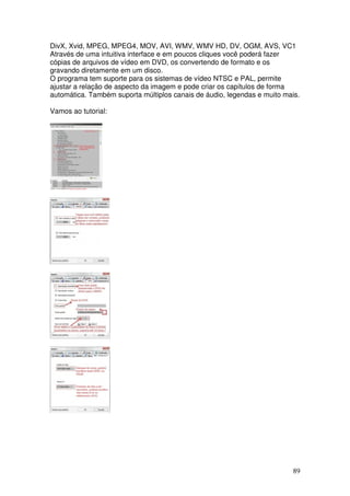 DivX, Xvid, MPEG, MPEG4, MOV, AVI, WMV, WMV HD, DV, OGM, AVS, VC1
Através de uma intuitiva interface e em poucos cliques você poderá fazer
cópias de arquivos de vídeo em DVD, os convertendo de formato e os
gravando diretamente em um disco.
O programa tem suporte para os sistemas de vídeo NTSC e PAL, permite
ajustar a relação de aspecto da imagem e pode criar os capítulos de forma
automática. Também suporta múltiplos canais de áudio, legendas e muito mais.

Vamos ao tutorial:




                                                                          89
 