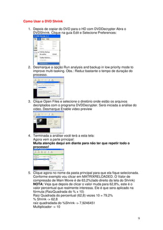 Como Usar o DVD Shrink

  1. Depois de copiar do DVD para o HD com DVDDecrypter Abra o
     DVDShrink. Clique na guia Edit e Selecione Preferences:




  2. Desmarque a opção Run analysis and backup in low priority mode to
     improve multi-tasking. Obs.: Reduz bastante o tempo de duração do
     processo.




  3. Clique Open Files e selecione o diretório onde estão os arquivos
     decriptados com o programa DVDDecrypter. Será iniciada a análise do
     video. Desmarque Enable video preview




  4. Terminada a análise você terá a esta tela:
     Agora vem a parte principal:
     Muita atenção daqui em diante para não ter que repetir todo o
     processo!




  5. Clique agora no nome da pasta principal para que ela fique selecionada.
     Conforme exemplo vou clicar em MATRIXRELOADED. O Valor de
     compressão de Main Movie é de 63,2%(lado direito da tela do Shrink)
     NOTA: Veja que depois de clicar o valor muda para 62,8%, este é o
     valor percentual que realmente interessa. Ele é que sera aplicado na
     fórmula:(RaizQuadrada do % x 10)
     Raiz Quadrada do percentual (62,8) vezes 10 = 79,2%
     % Shrink -> 62,8
     raiz quadradada do %Shrink -> 7,9246451
     Multiplicador -> 10


                                                                           9
 