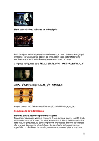 Menu com 40 itens / coletânia de videoclipes:




Uma dica para a criação personalizada do Menu, é fazer uma busca no google
(imagens) por wallpapers e posters do filme, assim voce poderá fazer uma
montagem no proprio paint do windows para um fundo no menu.

A legenda configurada para: ARIAL / STANDARD / TAM.20 / COR BRANCA




ARIAL / BOLD (Negrito) / TAM.18 / COR AMARELA:




Página Oficial: http://www.vso-software.fr/products/convert_x_to_dvd

Recuperando CD’s danificados

Primeiro e mais freqüente problema: Sujeira!
Na grande maioria das vezes, o problema é bem simples: sujeira! Um CD é lido
através de um feixe de laser que varre a superfície do disco. Se esta superfície
está suja, ou gordurosa, ou por exemplo com impressões de dedo, as chances
são grandes de que este feixe de laser não consiga ler adequadamente a
superfície, ou o fará com imprecisão, e informará uma condição de erro para


                                                                              91
 