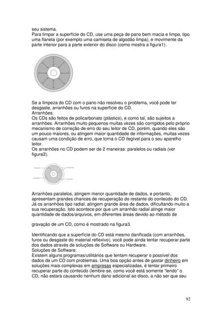 seu sistema.
Para limpar a superfície do CD, use uma peça de pano bem macia e limpa, tipo
uma flanela (por exemplo uma camiseta de algodão limpa), e movimente da
parte interior para a parte exterior do disco (como mostra a figura1).




Se a limpeza do CD com o pano não resolveu o problema, você pode ter
desgaste, arranhões ou furos na superfície do CD.
Arranhões:
Os CDs são feitos de policarbonato (plástico), e como tal, são sujeitos a
arranhões. Arranhões muito pequenos muitas vezes são corrigidos pelo próprio
mecanismo de correção de erro do seu leitor de CD, porém, quando eles são
um pouco maiores, ou atingem maior quantidade de informações, muitas vezes
causam uma condição de erro, que torna o CD ilegível para o seu aparelho
leitor.
Os arranhões no CD podem ser de 2 maneiras: paralelos ou radiais (ver
figura2).




Arranhões paralelos, atingem menor quantidade de dados, e portanto,
apresentam grandes chances de recuperação do restante do conteúdo do CD.
Já os arranhões tipo radial, atingem grande área de dados, dificultando muito a
sua recuperação. Isto acontece por que um arranhão radial atinge maior
quantidade de dados/arquivos, em diferentes áreas devido ao método de

gravação de um CD, como é mostrado na figura3.

Identificando que a superfície do CD está mesmo danificada (com arranhões,
furos ou desgaste do material reflexivo), você pode ainda tentar recuperar parte
dos dados através de soluções de Software ou Hardware.
Soluções de Software:
Existem alguns programas/utilitários que tentam recuperar o possível dos
dados de um CD com problemas. Uma boa opção antes de gastar dinheiro em
soluções mais complexas em empresas especializadas, é tentar primeiro
recuperar parte do conteúdo (lembre-se, como você está somente “lendo” o
CD, não estará causando nenhum dano adicional ao disco, a não ser que seu




                                                                             92
 
