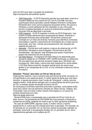 leitor de CD é que seja o causador do problema).
Alguns programas que poderão ajudar:

   •   CDR Diagnostic - O CD-R Diagnostic permite que você teste, examine e
       recupere dados do seus discos de CD, CD-R e CD-RW. Ele inclui
       suporte para discos gravados usando Adaptec DirectCD e CeQuadrat
       PacketCD bem como outros programas de packet-writing. Ele ignora o
       Windows e outros Softwares de CD instalados no seu micro para
       permitir completa liberdade em examinar praticamente qualquer CD,
       incluindo CDs de Macintosh e de áudio.
   •   CDR Inspector - O CD-R Inspector é similar ao CD-R Diagnostic, mas
       contém funções adicionais para recuperação de dados, empresas e
       aplicações forenses para computador. Ele permite a procura por
       conteúdo em um disco de diversas maneiras para identificar conteúdos
       escondidos e suporta o salvamento de informações de um disco que foi
       examinado, com isto, o tempo de processamento não necessita ser
       repetido de cada vez.
   •   Isobuster - Permite que você explore o arquivo de sistemas de um CD,
       ignorando o Windows e suas limitações. Permite leitura de CDs
       considerados ´não legíveis´ pelo Windows pois possui mecanismo
       próprio de tratamento de erro de leitura.
   •   CD Data Rescue - O programa CD Data Rescue foi desenhado para
       recuperar dados de um CDROM, CDR, CDRW danificado ou defeituoso.
       Ele usa algoritmos que permite recuperar dados que o Windows não
       consegue ler. Além disso, mesmo que seja impossível ler certos dados,
       o CD Data Rescue permite recuperar grande parte do arquivo que
       poderá a ser recuperado de um CD, e o faz mantendo a estrutura interna
       do arquivo.

Soluções “Físicas” para fazer um CD ser lido de novo
Pode parecer estanho, mas a maneira mais econômica de tentar consertar um
CD danificado é com pasta de dente. A melhor pasta de dente que você deve
escolher, é aquela que possui maior função de “branquear” o dente, pois ela
espalha melhor. Você deverá esfregar com um pano/flanela de dentro para fora
do CD, na direção oposta da direção de leitura do CD.
Se você possui arranhões realmente profundos e grandes, você poderá então
partir para utilizar cera de polimento utilizada em vidros (óculos, relógios, etc).
Você pode ir até uma ótica e obter maiores informações ou um pouco do
produto diretamente com eles.
Algumas dicas adicionais:
- Sempre tente fazer a recuperação com o gravador de CD ao invés de um
leitor comum. Os gravadores de CD/CDRW são mais precisos e tolerantes a
problemas em trilhas, podendo ler mesmo que no leitor apresente problemas.
- No caso de CDR/CDRW, algumas vezes, é melhor utilizar o mesmo
equipamento ou marca que foi utilizado para fazer a gravação. Por exemplo, se
foi gravado em um gravador LG, se não tiver acesso ao gravador utilizado na
gravação, tente fazer a recuperação também em um gravador da LG. Isto é
especialmente aplicado com modelos da HP.




                                                                                93
 