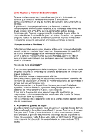 Como Atualizar O Firmware Da Sua Gravadora

Fimware também conhecido como software embarcado, trata-se de um
software que controla o hardware diretamente. É armazenado
permanentemente em um chip de memória de hardware, como uma ROM ou
EPROM.
A grosso modo é um programa interno que determina o modo de
funcionamento e identificação do hardware. Este “camarada” está dentro dos
drives óticos de CD, DVD, DVD players, câmeras fotográficas digitais,
filmadoras e etc. Fazendo uma comparação simplificada, é como a Bios da
placa mãe (Mother Board ou MoBo, para os íntimos). Então fica claro que este
programa fica fixo no aparelho e mesmo mudando de micro ou formatando e
re-instalando o sistema operacional, o firmware permanece o mesmo.

“Por que Atualizar o FirmWare ?”

Pelo mesmo motivo que devemos atualizar a Bios, uma vez sendo atualizada,
se está corrigindo possíveis “bugs” e no caso dos gravadores óticos de DVD,
se atualiza a lista de mídias e suas velocidades de gravação/leitura.
Quem já comprou mídias em pinos ou packs fechados, já deve ter lido um
aviso impresso na embalagem que alerta para a possível necessidade de
atualizar o firmware.

“E como se faz a atualização?”

É um processo que pode variar de fabricante para fabricante, mas de um modo
em geral, costuma ser fornecido pelo site oficial do fabricante em forma de um
arquivo executável.
Aliás, este fator merece uma pausa para reflexão.
Sempre recomendo que o arquivo seja baixado diretamente no “site oficial” do
fabricante do seu gravador. Somente ali, você terá segurança da legitimidade e
certeza que tudo vai funcionar bem.
Existem outros sites que disponibilizam firmware para uma infinidade de
aparelhos, inclusive libertando o gravador da região que pertence para todas,
passando de RPC 2 para RPC 1. (Isso, explico depois).
O que ocorre é que nestes sites, os arquivos ou são modificados ou
programados por terceiros que não tem vinculo com o fabricante. Se tivesse,
não estaria ali e sim no site oficial.
Por esse motivo pode-se esperar de tudo, até a falência total do aparelho sem
jeito de recuperação.

1.1 Explicando a questão da região:
Quando compramos um gravador novo, ele vem sem o código de área definido.
Sabe aquele código de região 4 para o Brasil, 1 para os Americanos, 2 para os
Europeus e etc? Então, quando instalamos no micro e colocamos o primeiro
disco pra rodar, o gravador assume como seu código de área o que esta na
mídia, no nosso caso região 4. Esse valor pode ser confirmado no Windows ou
outro programa de informação de sua preferência, eu gosto muito do “DVD
InfoPro”.



                                                                            94
 