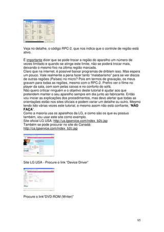 Veja no detalhe, o código RPC-2, que nos indica que o controle de região está
ativo.

É importante dizer que se pode trocar a região do aparelho um número de
vezes limitado e quando se atinge este limite, não se poderá trocar mais,
deixando o mesmo fixo na última região marcada.
Claro que na internet, é possível baixar programas de driblam isso. Mas espera
um pouco. Vale realmente a pena fazer tanto “malabarismo” para se ver discos
de outras regiões (Países) no micro? Pois em termos de gravação, os meus
gravam para todas as regiões, mesmo com o RPC-2. Prefiro ver o filme no
player da sala, com som pelas caixas e no conforto do sofá.
Não quero criticar ninguém e o objetivo deste tutorial é ajudar aos que
pretendem manter o seu aparelho sempre em dia junto ao fabricante. Então
vou iniciar as explicações dos procedimentos, mas devo alertar que todas as
orientações estão nos sites oficiais e podem variar um detalhe ou outro. Mesmo
tendo lido várias vezes este tutorial, e mesmo assim não está confiante, “NÃO
FAÇA”.
Como a maioria usa os aparelhos da LG, e como são os que eu possuo
também, vou usar este site como exemplo.
Site oficial LG USA: http://us.lgservice.com/index_b2c.jsp
Também se pode procurar no site do Canadá:
http://ca.lgservice.com/index_b2c.jsp




Site LG USA - Procure o link “Device Driver”




Procure o link“DVD-ROM (Writer)”




                                                                            95
 