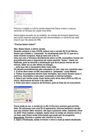 Procure o modelo e a última versão disponível.Clique e baixe o arquivo,
salvando no HD para ser usado mais tarde.

Nesta página se pode ver os modelos, as versões de firmware disponíveis,
para quais sistemas operacionais são recomendados e o tamanho de cada
arquivo que não passa de 2Mb.

“Precisa baixar todos?”

Não. Basta baixar a última versão.
Quando comprei o meu 4167B, estava com a versão DL10 de fábrica.
Assim que instalei o “camarada” fui atualizando para DL12, que era a
mais recente na época. Hoje já está com a DL13.
Uma vez com o firmware devidamente salvo no HD, aconselho a tomar um
procedimento para a segurança de nosso querido “bolso”. Usem um
NoBreak, pois se durante a atualização que dura pouco menos de um
minuto, faltar luz ou dar falhas na energia…
…acho que não é necessário dizer mais nada.
Os demais procedimentos são colocados no site, mas vou comentar aqui.
1. O drive deve estar na IDE secundária e “jampeado” como Máster.
2. Todos os programas devem estar fechados, isso inclui Screen saver e
antivírus. Aconselho a não estar conectado a internet também.
3. Esse é por minha conta. Caso tenha outro drive ótico (DVD ou CD) no
micro, desconecte da fonte e do cabo flat.
4. Feito isso abra o arquivo de firmware, pois se trata de um executável.




Como pode se ver, a versão já é a DL13 (Current version) pois já tinha
feito. Se estivesse com uma DL12 apareceria. Informa também a versão
que vou instalar (New version). Até aqui é possível voltar, bastando clicar
no EXIT. Para realizar o Update, basta clicar no botão do mesmo nome e
no final, este ficará verde informando que pode sair do programa.
Importante: Durante o update não interfira no micro.
5. Após a finalização, basta re-iniciar o micro e tudo já estará atualizado.




                                                                           96
 