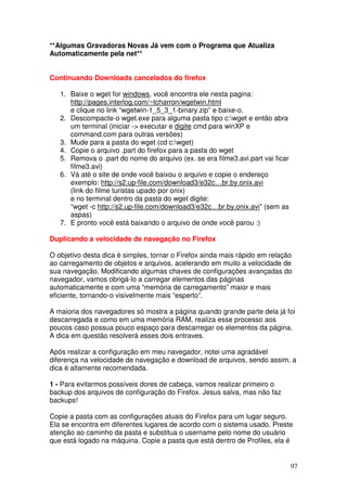 **Algumas Gravadoras Novas Já vem com o Programa que Atualiza
Automaticamente pela net**


Continuando Downloads cancelados do firefox

   1. Baixe o wget for windows, você encontra ele nesta pagina:
      http://pages.interlog.com/~tcharron/wgetwin.html
      e clique no link “wgetwin-1_5_3_1-binary.zip” e baixe-o.
   2. Descompacte-o wget.exe para alguma pasta tipo c:wget e então abra
      um terminal (iniciar -> executar e digite cmd para winXP e
      command.com para outras versões)
   3. Mude para a pasta do wget (cd c:wget)
   4. Copie o arquivo .part do firefox para a pasta do wget
   5. Remova o .part do nome do arquivo (ex. se era filme3.avi.part vai ficar
      filme3.avi)
   6. Vá até o site de onde você baixou o arquivo e copie o endereço
      exemplo: http://s2.up-file.com/download3/e32c…br.by.onix.avi
      (link do filme turistas upado por onix)
      e no terminal dentro da pasta do wget digite:
      “wget -c http://s2.up-file.com/download3/e32c…br.by.onix.avi” (sem as
      aspas)
   7. E pronto você está baixando o arquivo de onde você parou :)

Duplicando a velocidade de navegação no Firefox

O objetivo desta dica é simples, tornar o Firefox ainda mais rápido em relação
ao carregamento de objetos e arquivos, acelerando em muito a velocidade de
sua navegação. Modificando algumas chaves de configurações avançadas do
navegador, vamos obrigá-lo a carregar elementos das páginas
automaticamente e com uma “memória de carregamento” maior e mais
eficiente, tornando-o visivelmente mais “esperto”.

A maioria dos navegadores só mostra a página quando grande parte dela já foi
descarregada e como em uma memória RAM, realiza esse processo aos
poucos caso possua pouco espaço para descarregar os elementos da página.
A dica em questão resolverá esses dois entraves.

Após realizar a configuração em meu navegador, notei uma agradável
diferença na velocidade de navegação e download de arquivos, sendo assim, a
dica é altamente recomendada.

1 - Para evitarmos possíveis dores de cabeça, vamos realizar primeiro o
backup dos arquivos de configuração do Firefox. Jesus salva, mas não faz
backups!

Copie a pasta com as configurações atuais do Firefox para um lugar seguro.
Ela se encontra em diferentes lugares de acordo com o sistema usado. Preste
atenção ao caminho da pasta e substitua o username pelo nome do usuário
que está logado na máquina. Copie a pasta que está dentro de Profiles, ela é


                                                                                97
 