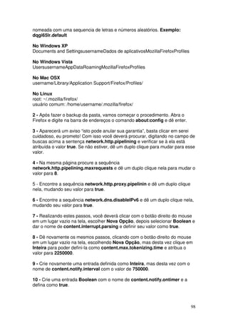 nomeada com uma sequencia de letras e números aleatórios. Exemplo:
dqgi65lr.default

No Windows XP
Documents and SettingsusernameDados de aplicativosMozillaFirefoxProfiles

No Windows Vista
UsersusernameAppDataRoamingMozillaFirefoxProfiles

No Mac OSX
username/Library/Application Support/Firefox/Profiles/

No Linux
root: ~/.mozilla/firefox/
usuário comum: /home/username/.mozilla/firefox/

2 - Após fazer o backup da pasta, vamos começar o procedimento. Abra o
Firefox e digite na barra de endereços o comando about:config e dê enter.

3 - Aparecerá um aviso “isto pode anular sua garantia”, basta clicar em serei
cuidadoso, eu prometo! Com isso você deverá procurar, digitando no campo de
buscas acima a sentença network.http.pipelining e verificar se à ela está
atribuída o valor true. Se não estiver, dê um duplo clique para mudar para esse
valor.

4 - Na mesma página procure a sequência
network.http.pipelining.maxrequests e dê um duplo clique nela para mudar o
valor para 8.

5 - Encontre a sequência network.http.proxy.pipelinin e dê um duplo clique
nela, mudando seu valor para true.

6 - Encontre a sequência network.dns.disableIPv6 e dê um duplo clique nela,
mudando seu valor para true.

7 - Realizando estes passos, você deverá clicar com o botão direito do mouse
em um lugar vazio na tela, escolher Nova Opção, depois selecionar Boolean e
dar o nome de content.interrupt.parsing e definir seu valor como true.

8 - Dê novamente os mesmos passos, clicando com o botão direito do mouse
em um lugar vazio na tela, escolhendo Nova Opção, mas desta vez clique em
Inteira para poder defini-la como content.max.tokenizing.time e atribua o
valor para 2250000.

9 - Crie novamente uma entrada definida como Inteira, mas desta vez com o
nome de content.notify.interval com o valor de 750000.

10 - Crie uma entrada Boolean com o nome de content.notify.ontimer e a
defina como true.



                                                                             98
 