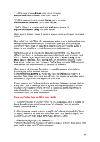 11 - Crie outra entrada Inteira, mas com o nome de
content.notify.backoffcoun e coloque o valor 5.

12 - Crie novamente uma entrada Inteira com o nome de
content.switch.threshold com o valor 750000.

13 - Por último crie uma nova entrada Inteira com o nome de
nglayout.initialpaint.delay com valor zero 0.

Caso alguma dessas chaves já existam, apenas mude o valor para os citados
acima.

Dica trabalhosa hein? Mas não se preocupe, valerá a pena. Após realizar estas
configurações você deve reiniciar o seu Firefox para que as modificações
entrem em vigor e logo em seguida já poderá usa-lo aproveitando quase o
dobro de sua velocidade normal de carregamento de páginas.

Considerações: Se o seu sistema possui pouca memória RAM disponível
(256mb ou inferior) e você notar que o computador está lento enquanto você
utiliza o Firefox, faça a seguinte modificação: Abra o about:config, vá em
Nova opção - Boolean, digite config.trim_on_minimize e escolha o valor
true para a opção. Isso fará com que o Firefox libere memória RAM enquanto
você estiver com ele minimizado ou sem uso no momento.

Caso alguma página específica esteja com problemas para abrir após as
modificações, basta remover a chave
content.interrupt.parsing ou mudar seu valor para false para resolver a
questão. Essa chave serve para que o Firefox nao espere para receber todo o
conteúdo da página e mostre logo o que já recebeu.

Pronto, agora o seu Firefox estará uma verdadeira bala para carregar páginas
e arquivos! Caso a mudança não lhe agrade, modifique e apague as chaves
criadas no navegador ou feche o Firefox e substitua a pasta do profile pela
original que fizemos backup no começo da dica.
Aproveite a brisa das altas velocidades.

Faça seu Firefox ficar até 300% mais rápido

1 - Após ter instalado o Mozilla FireFox no seu computador, abra-o e digite na
barra de endereços o seguinte comando “about:config” (sem as aspas) e
depois pressione ENTER.

2 - Com isso você deverá procurar a seqüência “network.http.pipelining” (sem
as aspas) e verificar se à ela está atribuída o valor “true” (sem as aspas). Se
não estiver, dê um duplo clique para mudar para esse valor.

3 - Na mesma página procure a seqüência
“network.http.pipelining.maxrequests” (sem as aspas) e dê um duplo clique nela
para mudar o valor para “8” (sem as aspas).



                                                                                  99
 