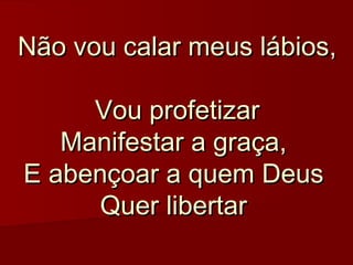 Não vou calar meus lábios,

     Vou profetizar
   Manifestar a graça, 
E abençoar a quem Deus
     Quer libertar
 