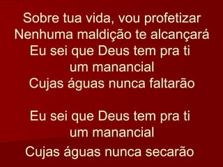 Sobre tua vida, vou profetizar
Nenhuma maldição te alcançará
  Eu sei que Deus tem pra ti
         um manancial
  Cujas águas nunca faltarão

 Eu sei que Deus tem pra ti
        um manancial
 Cujas águas nunca secarão
 