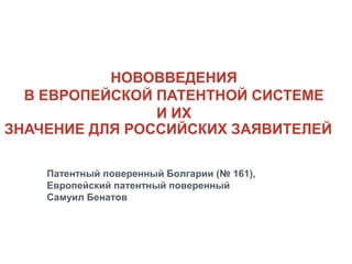 НОВОВВЕДЕНИЯ
В ЕВРОПЕЙСКОЙ ПАТЕНТНОЙ СИСТЕМЕ
И ИХ
ЗНАЧЕНИЕ ДЛЯ РОССИЙСКИХ ЗАЯВИТЕЛЕЙ
Патентный поверенный Болгарии (№ 161),
Европейский патентный поверенный
Самуил Бенатов

 