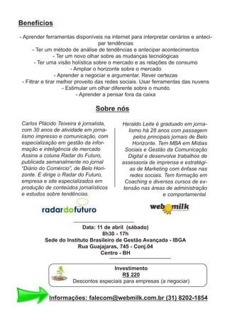 Benefícios
- Aprender ferramentas disponíveis na internet para interpretar cenários e anteci-
par tendências
- Ter um método de análise de tendências e antecipar acontecimentos
- Ter um novo olhar sobre as mudanças tecnológicas
- Ter uma visão holística sobre o mercado e as relações de consumo
- Ampliar o horizonte sobre o mercado
- Aprender a negociar e argumentar. Rever certezas
- Filtrar e tirar melhor proveito das redes sociais. Usar ferramentas das nuvens
- Estimular um olhar diferente sobre o mundo
- Aprender a pensar fora da caixa
Carlos Plácido Teixeira é jornalista,
com 30 anos de atividade em jorna-
lismo impresso e comunicação, com
especialização em gestão da infor-
mação e inteligência de mercado
Assina a coluna Radar do Futuro,
publicada semanalmente no jornal
“Diário do Comércio”, de Belo Hori-
zonte. E dirige o Radar do Futuro,
empresa e site especializados em
produção de conteúdos jornalísticos
e estudos sobre tendências.
Heraldo Leite é graduado em jorna-
lismo há 28 anos com passagem
pelos principais jornais de Belo
Horizonte. Tem MBA em Mídias
Sociais e Gestão da Comunicação
Digital e desenvolve trabalhos de
assessoria de imprensa e estratégi-
as de Marketing com ênfase nas
redes sociais. Tem formação em
Coaching e diversos cursos de ex-
tensão nas áreas de administração
e comportamental.
Sobre nós
Data: 11 de abril (sábado)
8h30 - 17h
Sede do Instituto Brasileiro de Gestão Avançada - IBGA
Rua Guajajaras, 745 - Conj.04
Centro - BH
Investimento
R$ 220
Descontos especiais para empresas (a negociar)
Informações: falecom@webmilk.com.br (31) 8202-1854
 