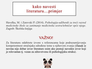 kako navesti
literaturu…primjer
Havelka, M. i Zarevski P. (2014). Psihologija-udžbenik za treći razred
medicinske škole za zanimanje medicinska sestra/tehničar opće njege.
Zagreb: Školska knjiga
VAŽNO!
Za literaturu odabirete izvore s referencama koje podrazumijevanju
kompetentnost stručnjaka određene teme u njihovom zvanju (članak iz
novina nije dobar izvor literature osim ako postoji naveden izvor koji
je relevantan tj. vezan za zdravstvenu ili psihologijsku struku).
 
