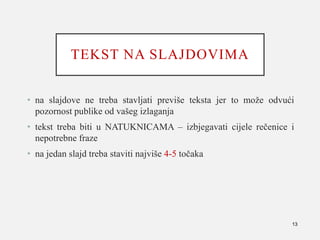TEKST NA SLAJDOVIMA
• na slajdove ne treba stavljati previše teksta jer to može odvući
pozornost publike od vašeg izlaganja
• tekst treba biti u NATUKNICAMA – izbjegavati cijele rečenice i
nepotrebne fraze
• na jedan slajd treba staviti najviše 4-5 točaka
13
 